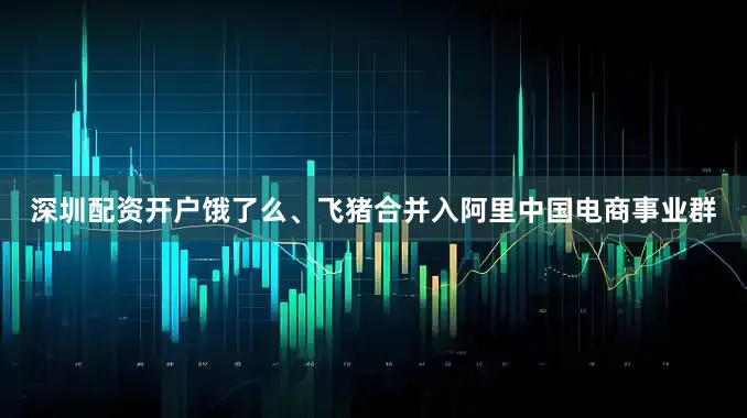 深圳配资开户饿了么、飞猪合并入阿里中国电商事业群