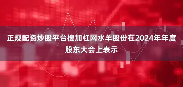 正规配资炒股平台搜加杠网水羊股份在2024年年度股东大会上表示