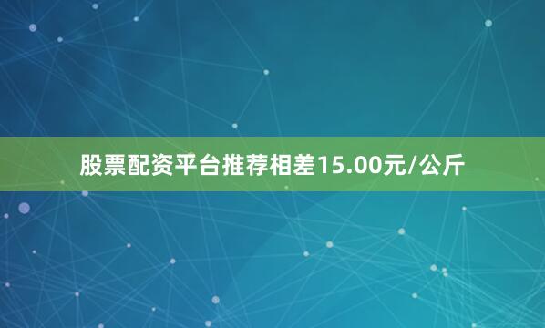 股票配资平台推荐相差15.00元/公斤