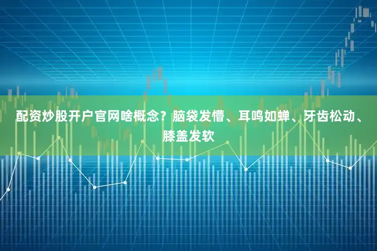 配资炒股开户官网啥概念？脑袋发懵、耳鸣如蝉、牙齿松动、膝盖发软