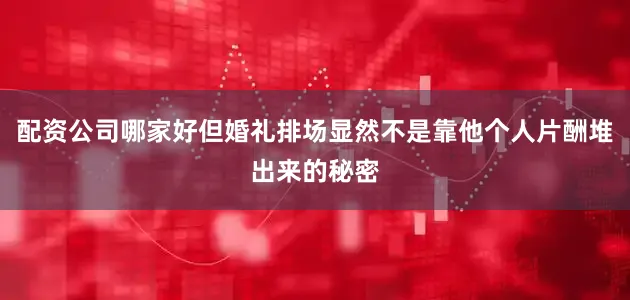 配资公司哪家好但婚礼排场显然不是靠他个人片酬堆出来的秘密