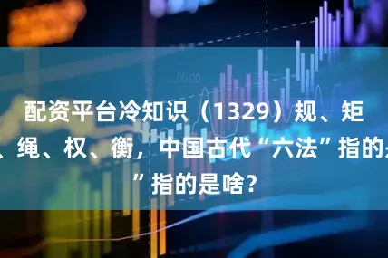 配资平台冷知识（1329）规、矩、准、绳、权、衡，中国古代“六法”指的是啥？
